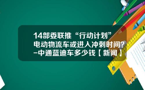 14部委聯推“行動計劃”電動物流車或進入沖刺時間？-中通藍迪車多少錢【新聞】.