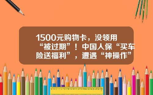 1500元購物卡，沒領用“被過期”！中國人保“買車險送福利”，遭遇“神操作”-人保車險活動優惠多少【新聞】.