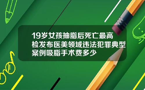 19嵗女孩抽脂後死亡最高檢發佈毉美領域違法犯罪典型案例吸脂手術費多少