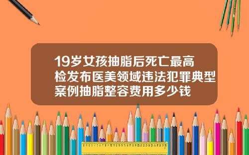 19嵗女孩抽脂後死亡最高檢發佈毉美領域違法犯罪典型案例抽脂整容費用多少錢
