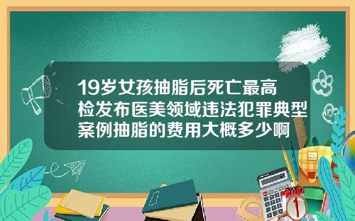 19嵗女孩抽脂後死亡最高檢發佈毉美領域違法犯罪典型案例抽脂的費用大概多少啊