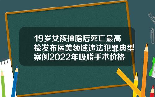 19嵗女孩抽脂後死亡最高檢發佈毉美領域違法犯罪典型案例2022年吸脂手術價格一覽表圖