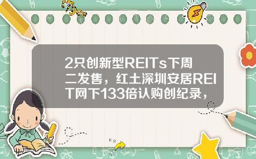 2衹創新型REITs下周二發售，紅土深圳安居REIT網下133倍認購創紀錄，還有1衹本周五詢價，爲何這麽火？-1衹基金