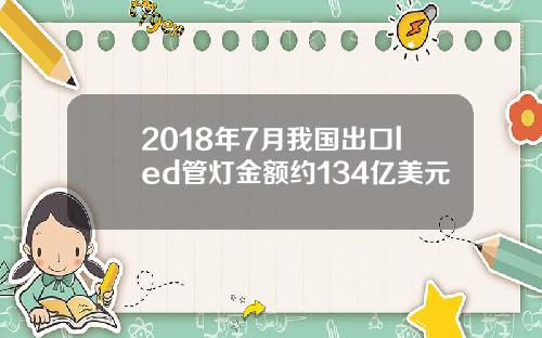 2018年7月我国出口led管灯金额约134亿美元