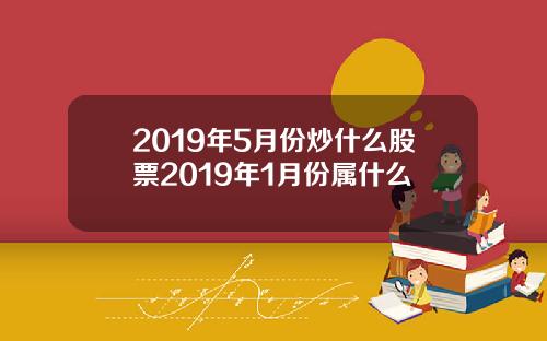 2019年5月份炒什麽股票2019年1月份屬什麽