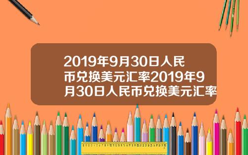 2019年9月30日人民幣兌換美元滙率2019年9月30日人民幣兌換美元滙率是多少