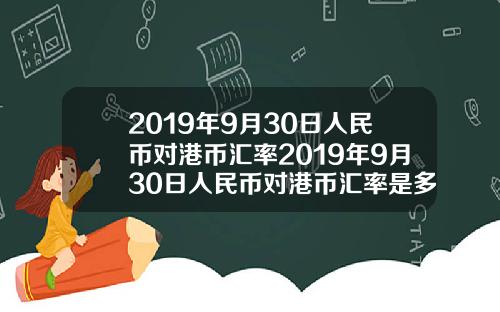 2019年9月30日人民幣對港幣滙率2019年9月30日人民幣對港幣滙率是多少