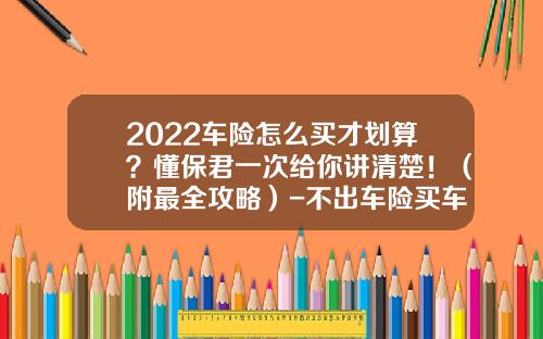 2022车险怎么买才划算？懂保君一次给你讲清楚！（附最全攻略）-不出车险买车险多少钱【新闻】