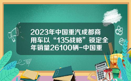 2023年中国重汽成都商用车以“135战略”锁定全年销量26100辆-中国重汽销售公司总经理助理【新闻】