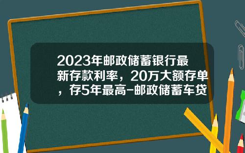 2023年邮政储蓄银行最新存款利率，20万大额存单，存5年最高-邮政储蓄车贷三年利率多少