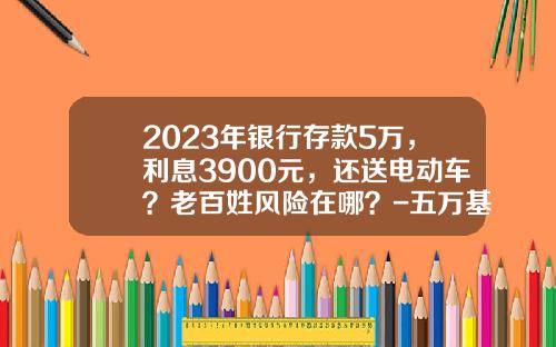 2023年银行存款5万，利息3900元，还送电动车？老百姓风险在哪？-五万基金