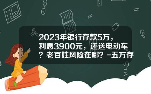 2023年银行存款5万，利息3900元，还送电动车？老百姓风险在哪？-五万存银行利息多少