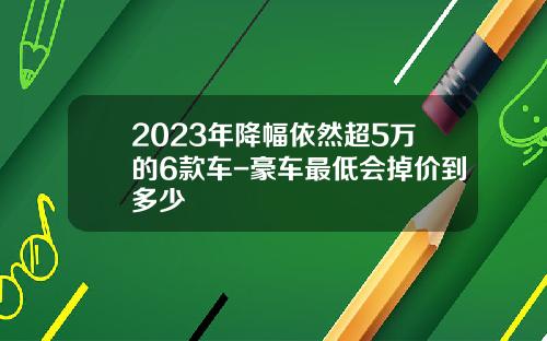 2023年降幅依然超5万的6款车-豪车最低会掉价到多少