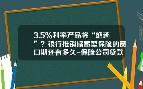 3.5%利率産品將“絕跡”？銀行推銷儲蓄型保險的窗口期還有多久-保險公司貸款利息