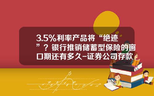 3.5%利率産品將“絕跡”？銀行推銷儲蓄型保險的窗口期還有多久-証券公司存款準備金嗎