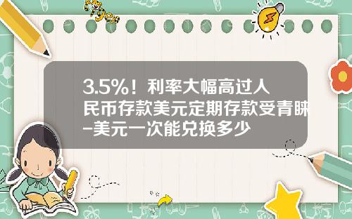 3.5%！利率大幅高過人民幣存款美元定期存款受青睞-美元一次能兌換多少