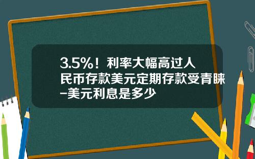3.5%！利率大幅高過人民幣存款美元定期存款受青睞-美元利息是多少