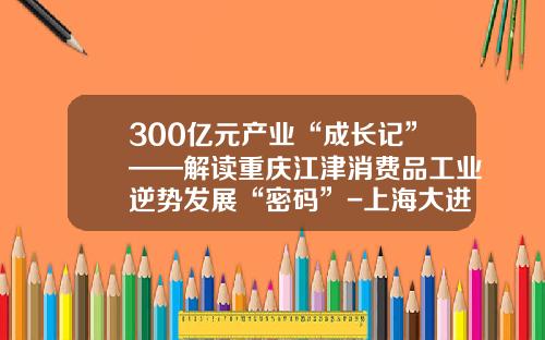 300億元産業“成長記”——解讀重慶江津消費品工業逆勢發展“密碼”-上海大進汽車運輸有限公司
