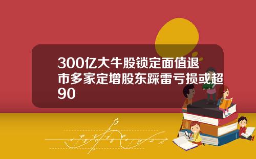 300亿大牛股锁定面值退市多家定增股东踩雷亏损或超90