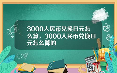 3000人民幣兌換日元怎麽算，3000人民幣兌換日元怎麽算的