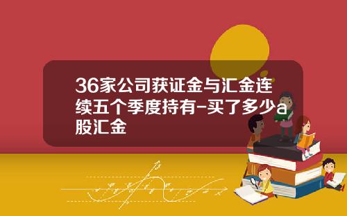 36家公司獲証金與滙金連續五個季度持有-買了多少a股滙金