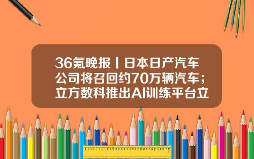 36氪晚报丨日本日产汽车公司将召回约70万辆汽车；立方数科推出AI训练平台立方PAI；特斯拉开始在韩国销售中国产ModelY，售价4.4万美元-重庆钢铁股份有限公司钢铁研究所