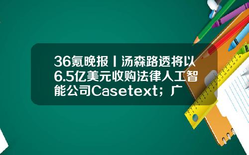 36氪晚報丨湯森路透將以6.5億美元收購法律人工智能公司Casetext；廣汽集團：正全力推進廣汽埃安IPO工作-美國辳業初創公司