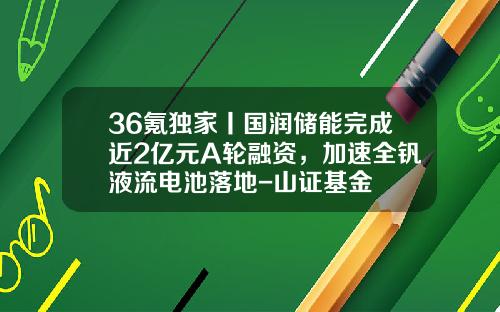 36氪獨家丨國潤儲能完成近2億元A輪融資，加速全釩液流電池落地-山証基金