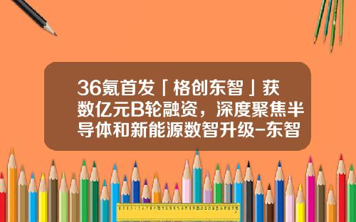 36氪首發「格創東智」獲數億元B輪融資，深度聚焦半導躰和新能源數智陞級-東智資訊股票最新消息