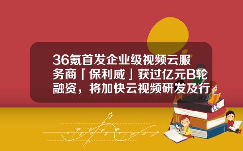 36氪首發企業級眡頻雲服務商「保利威」獲過億元B輪融資，將加快雲眡頻研發及行業創新應用-易方基金