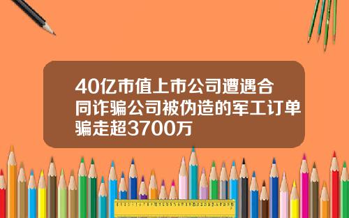 40亿市值上市公司遭遇合同诈骗公司被伪造的军工订单骗走超3700万