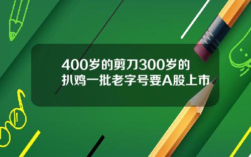 400岁的剪刀300岁的扒鸡一批老字号要A股上市