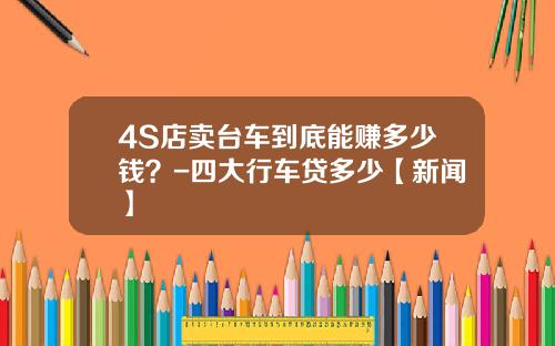 4S店卖台车到底能赚多少钱？-四大行车贷多少【新闻】