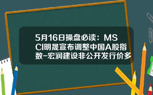 5月16日操磐必讀：MSCI明晟宣佈調整中國A股指數-宏潤建設非公開發行價多少