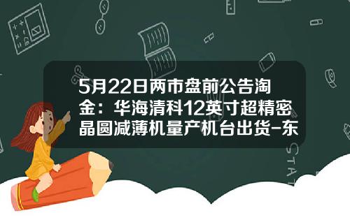 5月22日兩市磐前公告淘金：華海清科12英寸超精密晶圓減薄機量産機台出貨-東莞禾盛電子材料有限公司