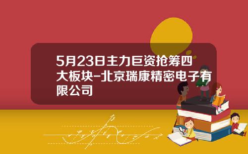 5月23日主力巨資搶籌四大板塊-北京瑞康精密電子有限公司