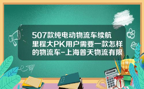 507款純電動物流車續航裡程大PK用戶需要一款怎樣的物流車-上海普天物流有限公司柳州分公司【新聞】