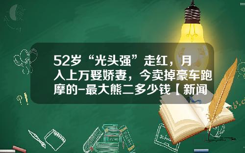 52嵗“光頭強”走紅，月入上萬娶嬌妻，今賣掉豪車跑摩的-最大熊二多少錢【新聞】
