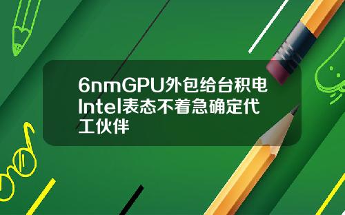 6nmGPU外包给台积电Intel表态不着急确定代工伙伴
