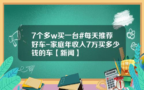 7个多w买一台#每天推荐好车-家庭年收入7万买多少钱的车【新闻】