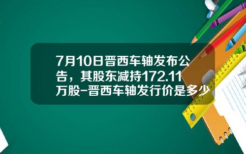 7月10日晋西车轴发布公告，其股东减持172.11万股-晋西车轴发行价是多少【新闻】
