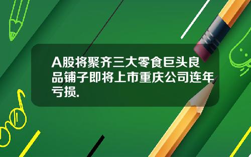 A股將聚齊三大零食巨頭良品鋪子即將上市重慶公司連年虧損.