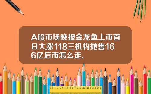 A股市場晚報金龍魚上市首日大漲118三機搆拋售166億後市怎麽走.