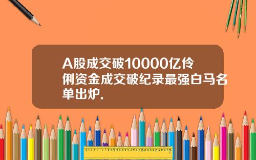 A股成交破10000亿伶俐资金成交破纪录最强白马名单出炉.