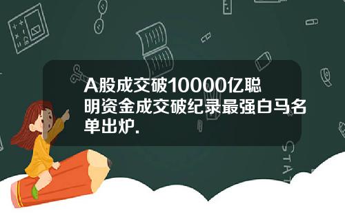 A股成交破10000亿聪明资金成交破纪录最强白马名单出炉.