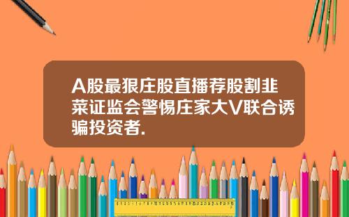 A股最狠庄股直播荐股割韭菜证监会警惕庄家大V联合诱骗投资者.