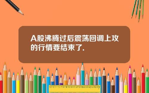 A股沸腾过后震荡回调上攻的行情要结束了.