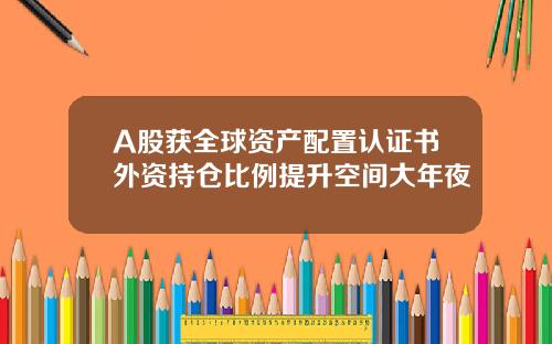 A股获全球资产配置认证书外资持仓比例提升空间大年夜
