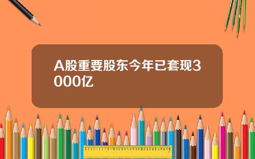 A股重要股东今年已套现3000亿