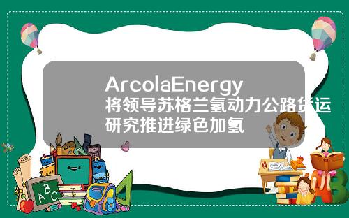 ArcolaEnergy將領導囌格蘭氫動力公路貨運研究推進綠色加氫